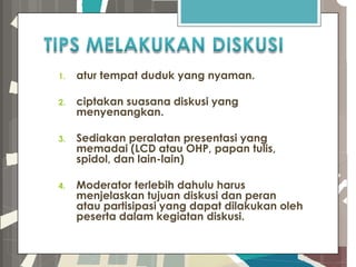 1. atur tempat duduk yang nyaman.
2. ciptakan suasana diskusi yang
menyenangkan.
3. Sediakan peralatan presentasi yang
memadai (LCD atau OHP, papan tulis,
spidol, dan lain-lain)
4. Moderator terlebih dahulu harus
menjelaskan tujuan diskusi dan peran
atau partisipasi yang dapat dilakukan oleh
peserta dalam kegiatan diskusi.
 