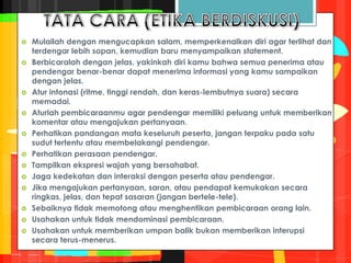  Mulailah dengan mengucapkan salam, memperkenalkan diri agar terlihat dan
terdengar lebih sopan, kemudian baru menyampaikan statement.
 Berbicaralah dengan jelas, yakinkah diri kamu bahwa semua penerima atau
pendengar benar-benar dapat menerima informasi yang kamu sampaikan
dengan jelas.
 Atur intonasi (ritme, tinggi rendah, dan keras-lembutnya suara) secara
memadai.
 Aturlah pembicaraanmu agar pendengar memiliki peluang untuk memberikan
komentar atau mengajukan pertanyaan.
 Perhatikan pandangan mata keseluruh peserta, jangan terpaku pada satu
sudut tertentu atau membelakangi pendengar.
 Perhatikan perasaan pendengar.
 Tampilkan ekspresi wajah yang bersahabat.
 Jaga kedekatan dan interaksi dengan peserta atau pendengar.
 Jika mengajukan pertanyaan, saran, atau pendapat kemukakan secara
ringkas, jelas, dan tepat sasaran (jangan bertele-tele).
 Sebaiknya tidak memotong atau menghentikan pembicaraan orang lain.
 Usahakan untuk tidak mendominasi pembicaraan.
 Usahakan untuk memberikan umpan balik bukan memberikan interupsi
secara terus-menerus.
 