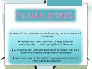  Mencari dan menemukan jawaban yang benar dan setepat
– tepatnya
 Menemukan cara baru yang ditempuh dalam
menyelesaikan masalah yang dihadapi bersama
 Mengumpulkan fakta dan pendapat-pendapat dari para
peserta atau pihak yang diminta keterangan.
 Merumuskan hasil diskusi dab kemungkinan tindak lanjut
yang dapat direalisasikan
 