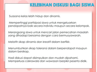 Suasana kelas lebih hidup dan dinamis.
Mempertinggi partisipasi siswa untuk mengeluarkan
pendapatnya baik secara individu maupun secara kelompok.
Merangsang siswa untuk mencari jalan pemecahan masalah
yang dihadapi bersama dengan cara bermusyawarah.
Melatih sikap dinamis dan kreatif dalam berfikir.
Menumbuhkan sikap toleransi dalam berpendapat maupun
dalam bersikap.
Hasil diskusi dapat disimpulkan dan mudah dipahami.
Memperluas cakrawala dan wawasan berpikir peserta didik.
 