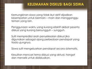 Kemungkinan siswa yang tidak ikut aktif dijadikan
kesempatan untuk bermain – main dan mengganggu
teman yang lain.
Penggunaan waktu yang kurang efektif akibat peserta
diskusi yang kurang bersungguh – sungguh.
Sulit memprediksi arah penyelesaian diskusi jika
digunakan sebagai ajang perbedaan pendapat yang
tiada ujungnya.
Siswa sulit mengeluarkan pendapat secara sistematis.
Kesulitan mencari tema diskusi yang aktual, hangat
dan menarik untuk didiskusikan.
 