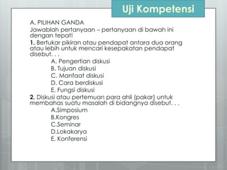 A. PILIHAN GANDA
Jawablah pertanyaan – pertanyaan di bawah ini
dengan tepat!
1. Bertukar pikiran atau pendapat antara dua orang
atau lebih untuk mencari kesepakatan pendapat
disebut. . .
A. Pengertian diskusi
B. Tujuan diskusi
C. Manfaat diskusi
D. Cara berdiskusi
E. Fungsi diskusi
2. Diskusi atau pertemuan para ahli (pakar) untuk
membahas suatu masalah di bidangnya disebut. . .
A.Simposium
B.Kongres
C.Seminar
D.Lokakarya
E. Konferensi
 