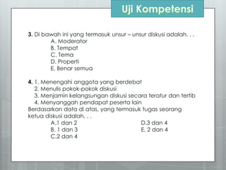 3. Di bawah ini yang termasuk unsur – unsur diskusi adalah. . .
A. Moderator
B. Tempat
C. Tema
D. Properti
E. Benar semua
4. 1. Menengahi anggota yang berdebat
2. Menulis pokok-pokok diskusi
3. Menjamin kelangsungan diskusi secara teratur dan tertib
4. Menyanggah pendapat peserta lain
Berdasarkan data di atas, yang termasuk tugas seorang
ketua diskusi adalah. . .
A.1 dan 2 D.3 dan 4
B. 1 dan 3 E. 2 dan 4
C.2 dan 4
 