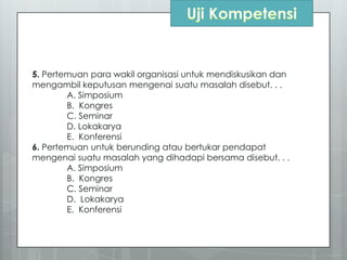 5. Pertemuan para wakil organisasi untuk mendiskusikan dan
mengambil keputusan mengenai suatu masalah disebut. . .
A. Simposium
B. Kongres
C. Seminar
D. Lokakarya
E. Konferensi
6. Pertemuan untuk berunding atau bertukar pendapat
mengenai suatu masalah yang dihadapi bersama disebut. . .
A. Simposium
B. Kongres
C. Seminar
D. Lokakarya
E. Konferensi
 