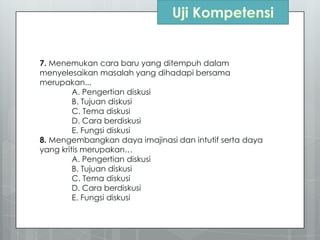 7. Menemukan cara baru yang ditempuh dalam
menyelesaikan masalah yang dihadapi bersama
merupakan...
A. Pengertian diskusi
B. Tujuan diskusi
C. Tema diskusi
D. Cara berdiskusi
E. Fungsi diskusi
8. Mengembangkan daya imajinasi dan intutif serta daya
yang kritis merupakan…
A. Pengertian diskusi
B. Tujuan diskusi
C. Tema diskusi
D. Cara berdiskusi
E. Fungsi diskusi
 