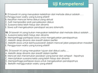 9. Di bawah ini yang merupakan kelebihan dari metode diskusi adalah . . .
A.Penggunaan waktu yang kurang efektif
B. Kesulitan mencari tema diskusi yang aktual
C. Sulit memprediksi arah penyelesaian diskusi
D. Suasana kelas lebih hidup dan dinamis
E. Siswa sulit mengeluarkan pendapat secara sistematis
10. Di bawah ini yang bukan merupakan kelebihan dari metode diskusi adalah . . .
A. Suasana kelas lebih hidup dan dinamis
B. Mempertinggi partisipasi siswa untuk mengeluarkan pendapatnya
C. Melatih sikap dinamis dan kreatif dalam berfikir
D. Melatih siswa untuk bermusyawarah dalam mencari jalan perpecahan masalah
E. Penggunaan waktu yang kurang efektif
11. Di bawah ini yang merupakan tujuan dari diskusi yaitu. . .
A. Melatih sikap dinamis dan kreatif dalam berfikir
B. Mencari dan menemukan jawaban yang benar dan setepat - tepatnya
C. Menciptakan suasana kelas yang lebih hidup dan dinamis
D. Mempertinggi partisipasi siswa untuk mengeluarkan pendapatnya
E. Berlatih menggunakan waktu yang efektif
 