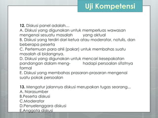 12. Diskusi panel adalah…
A. Diskusi yang digunakan untuk memperluas wawasan
mengenai sesuatu masalah yang aktual
B. Diskusi yang terdiri dari ketua atau moderator, notulis, dan
beberapa peserta
C. Pertemuan para ahli (pakar) untuk membahas suatu
masalah di bidangnya.
D. Diskusi yang digunakan untuk mencari kesepakatan
pandangan dalam meng- hadapi persoalan sifatnya
formal
E. Diskusi yang membahas prasaran-prasaran mengenai
suatu pokok persoalan
13. Mengatur jalannya diskusi merupakan tugas seorang...
A. Narasumber
B.Peserta diskusi
C.Moderator
D.Penyelenggara diskusi
E.Anggota diskusi
 