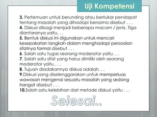 3. Pertemuan untuk berunding atau bertukar pendapat
tentang masalah yang dihadapi bersama disebut . . .
4. Diskusi dibagi menjadi beberapa macam / jenis. Tiga
diantaranya yaitu. . .
5. Bentuk diskusi ini digunakan untuk mencari
kesepakatan langkah dalam menghadapi persoalan
sifatnya formal disebut . . .
6. Salah satu tugas seorang moderator yaitu. . .
7. Salah satu sifat yang harus dimiliki oleh seorang
moderator yaitu . . .
8. Tujuan diadakannya diskusi adalah. . .
9.Diskusi yang diselenggarakan untuk memperluas
wawasan mengenai sesuatu masalah yang sedang
hangat disebut . . .
10.Salah satu kelebihan dari metode diskusi yaitu . . .
 
