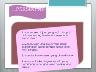1.PERSIAPAN
1. Merumuskan tujuan yang ingin dicapai,
baik tujuan yang bersifat umum maupun
tujuan khusus.
2. Menentukan jenis diskusi yang dapat
dilaksanakan sesuai dengan tujuan yang
ingin dicapai.
3. Menetapkan masalah yang akan dibahas.
4. Mempersiapkan segala sesuatu yang
berhubungan dengan teknis pelaksanaan
diskusi.
 