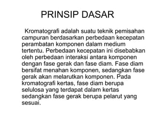 PRINSIP DASAR
Kromatografi adalah suatu teknik pemisahan
campuran berdasarkan perbedaan kecepatan
perambatan komponen dalam medium
tertentu. Perbedaan kecepatan ini disebabkan
oleh perbedaan interaksi antara komponen
dengan fase gerak dan fase diam. Fase diam
bersifat menahan komponen, sedangkan fase
gerak akan melarutkan komponen. Pada
kromatografi kertas, fase diam berupa
selulosa yang terdapat dalam kertas
sedangkan fase gerak berupa pelarut yang
sesuai.
 