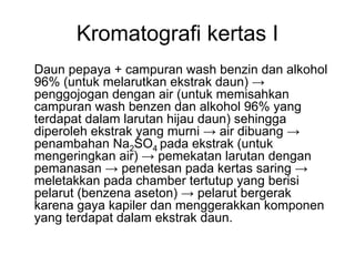 Kromatografi kertas I
Daun pepaya + campuran wash benzin dan alkohol
96% (untuk melarutkan ekstrak daun) →
penggojogan dengan air (untuk memisahkan
campuran wash benzen dan alkohol 96% yang
terdapat dalam larutan hijau daun) sehingga
diperoleh ekstrak yang murni → air dibuang →
penambahan Na2SO4 pada ekstrak (untuk
mengeringkan air) → pemekatan larutan dengan
pemanasan → penetesan pada kertas saring →
meletakkan pada chamber tertutup yang berisi
pelarut (benzena aseton) → pelarut bergerak
karena gaya kapiler dan menggerakkan komponen
yang terdapat dalam ekstrak daun.
 