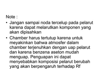 Note :
• Jangan sampai noda tercelup pada pelarut
karena dapat melarutkan komponen yang
akan dipisahkan
• Chamber harus tertutup karena untuk
meyakinkan bahwa atmosfer dalam
chamber terjenuhkan dengan uap pelarut
dan karena benzena aseton mudah
menguap. Penguapan ini dapat
menyebabkan komposisi pelarut berubah
yang akan berpengaruh terhadap Rf
 