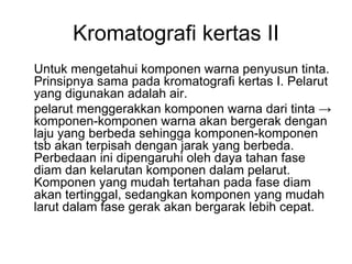 Kromatografi kertas II
Untuk mengetahui komponen warna penyusun tinta.
Prinsipnya sama pada kromatografi kertas I. Pelarut
yang digunakan adalah air.
pelarut menggerakkan komponen warna dari tinta →
komponen-komponen warna akan bergerak dengan
laju yang berbeda sehingga komponen-komponen
tsb akan terpisah dengan jarak yang berbeda.
Perbedaan ini dipengaruhi oleh daya tahan fase
diam dan kelarutan komponen dalam pelarut.
Komponen yang mudah tertahan pada fase diam
akan tertinggal, sedangkan komponen yang mudah
larut dalam fase gerak akan bergarak lebih cepat.
 