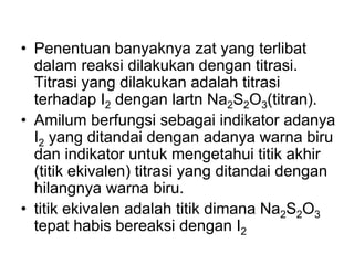 • Penentuan banyaknya zat yang terlibat
dalam reaksi dilakukan dengan titrasi.
Titrasi yang dilakukan adalah titrasi
terhadap I2 dengan lartn Na2S2O3(titran).
• Amilum berfungsi sebagai indikator adanya
I2 yang ditandai dengan adanya warna biru
dan indikator untuk mengetahui titik akhir
(titik ekivalen) titrasi yang ditandai dengan
hilangnya warna biru.
• titik ekivalen adalah titik dimana Na2S2O3
tepat habis bereaksi dengan I2
 