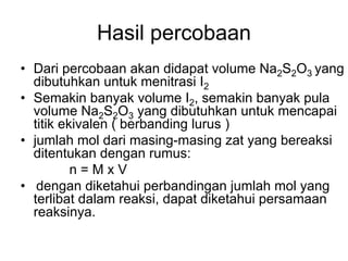 Hasil percobaan
• Dari percobaan akan didapat volume Na2S2O3 yang
dibutuhkan untuk menitrasi I2
• Semakin banyak volume I2, semakin banyak pula
volume Na2S2O3 yang dibutuhkan untuk mencapai
titik ekivalen ( berbanding lurus )
• jumlah mol dari masing-masing zat yang bereaksi
ditentukan dengan rumus:
n = M x V
• dengan diketahui perbandingan jumlah mol yang
terlibat dalam reaksi, dapat diketahui persamaan
reaksinya.
 