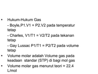 PRINSIP DASAR
Hukum-Hukum Gas
- Boyle,P1.V1 = P2.V2 pada temperatur
tetap
- Charles, V1/T1 = V2/T2 pada tekanan
tetap
- Gay Lussac P1/T1 = P2/T2 pada volume
tetap
Volume molar adalah Volume gas pada
keadaan standar (STP) di bagi mol gas
Volume molar gas menurut teori = 22.4
L/mol
 