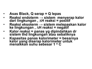 PRINSIP DASAR
• Asas Black, Q serap = Q lepas
• Reaksi endoterm → sistem menyerap kalor
dari lingkungan , ∆H reaksi = positif
• Reaksi eksoterm → sistem melepaskan kalor
ke lingkungan , ∆H reaksi = negatif
• Kalor reaksi = panas yg dipindahkan dr
sistem thd lingkungan atau sebaliknya
• Kapasitas panas kalorimeter = besarnya
kalor yang diserap kalorimeter untuk
menaikkan suhu sebesar 1 o C
 
