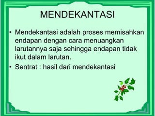 MENDEKANTASI
• Mendekantasi adalah proses memisahkan
endapan dengan cara menuangkan
larutannya saja sehingga endapan tidak
ikut dalam larutan.
• Sentrat : hasil dari mendekantasi
 