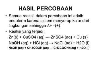 HASIL PERCOBAAN
• Semua reaksi dalam percobaan ini adalh
endoterm karena sistem menyerap kalor dari
lingkungan sehingga ∆H=(+)
• Reaksi yang terjadi :
Zn(s) + CuSO4 (aq) → ZnSO4 (aq) + Cu (s)
NaOH (aq) + HCl (aq) → NaCl (aq) + H2O (l)
NaOH (aq) + CH3COOH (aq) → CH3COONa(aq) + H2O (l)
 