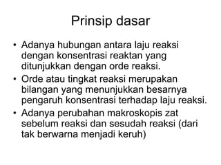 Prinsip dasar
• Adanya hubungan antara laju reaksi
dengan konsentrasi reaktan yang
ditunjukkan dengan orde reaksi.
• Orde atau tingkat reaksi merupakan
bilangan yang menunjukkan besarnya
pengaruh konsentrasi terhadap laju reaksi.
• Adanya perubahan makroskopis zat
sebelum reaksi dan sesudah reaksi (dari
tak berwarna menjadi keruh)
 