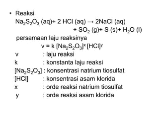 • Reaksi
Na2S2O3 (aq)+ 2 HCl (aq) → 2NaCl (aq)
+ SO2 (g)+ S (s)+ H2O (l)
persamaan laju reaksinya
v = k [Na2S2O3]x [HCl]y
v : laju reaksi
k : konstanta laju reaksi
[Na2S2O3] : konsentrasi natrium tiosulfat
[HCl] : konsentrasi asam klorida
x : orde reaksi natrium tiosulfat
y : orde reaksi asam klorida
 