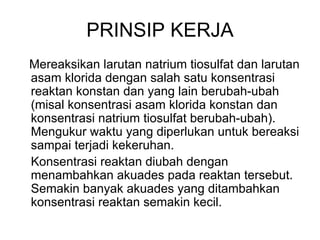 PRINSIP KERJA
Mereaksikan larutan natrium tiosulfat dan larutan
asam klorida dengan salah satu konsentrasi
reaktan konstan dan yang lain berubah-ubah
(misal konsentrasi asam klorida konstan dan
konsentrasi natrium tiosulfat berubah-ubah).
Mengukur waktu yang diperlukan untuk bereaksi
sampai terjadi kekeruhan.
Konsentrasi reaktan diubah dengan
menambahkan akuades pada reaktan tersebut.
Semakin banyak akuades yang ditambahkan
konsentrasi reaktan semakin kecil.
 
