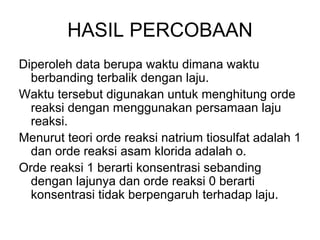 HASIL PERCOBAAN
Diperoleh data berupa waktu dimana waktu
berbanding terbalik dengan laju.
Waktu tersebut digunakan untuk menghitung orde
reaksi dengan menggunakan persamaan laju
reaksi.
Menurut teori orde reaksi natrium tiosulfat adalah 1
dan orde reaksi asam klorida adalah o.
Orde reaksi 1 berarti konsentrasi sebanding
dengan lajunya dan orde reaksi 0 berarti
konsentrasi tidak berpengaruh terhadap laju.
 