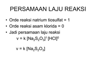 PERSAMAAN LAJU REAKSI
• Orde reaksi natrium tiosulfat = 1
• Orde reaksi asam klorida = 0
• Jadi persamaan laju reaksi
v = k [Na2S2O3]1 [HCl]0
v = k [Na2S2O3]
 