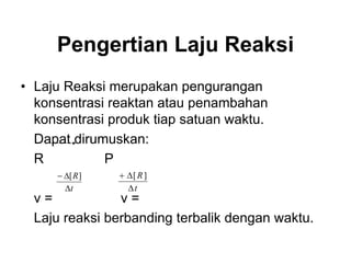 Pengertian Laju Reaksi
• Laju Reaksi merupakan pengurangan
konsentrasi reaktan atau penambahan
konsentrasi produk tiap satuan waktu.
Dapat dirumuskan:
R P
v = v =
Laju reaksi berbanding terbalik dengan waktu.
t
R
∆
∆− ][
t
R
∆
∆+ ][
 