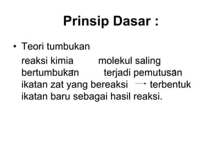 Prinsip Dasar :
• Teori tumbukan
reaksi kimia molekul saling
bertumbukan terjadi pemutusan
ikatan zat yang bereaksi terbentuk
ikatan baru sebagai hasil reaksi.
 
