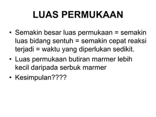 LUAS PERMUKAAN
• Semakin besar luas permukaan = semakin
luas bidang sentuh = semakin cepat reaksi
terjadi = waktu yang diperlukan sedikit.
• Luas permukaan butiran marmer lebih
kecil daripada serbuk marmer
• Kesimpulan????
 