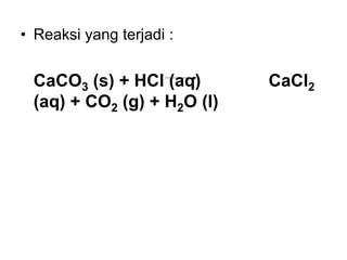• Reaksi yang terjadi :
CaCO3 (s) + HCl (aq) CaCl2
(aq) + CO2 (g) + H2O (l)
 