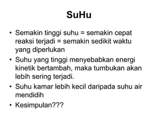 SuHu
• Semakin tinggi suhu = semakin cepat
reaksi terjadi = semakin sedikit waktu
yang diperlukan
• Suhu yang tinggi menyebabkan energi
kinetik bertambah, maka tumbukan akan
lebih sering terjadi.
• Suhu kamar lebih kecil daripada suhu air
mendidih
• Kesimpulan???
 