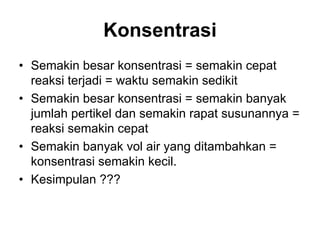 Konsentrasi
• Semakin besar konsentrasi = semakin cepat
reaksi terjadi = waktu semakin sedikit
• Semakin besar konsentrasi = semakin banyak
jumlah pertikel dan semakin rapat susunannya =
reaksi semakin cepat
• Semakin banyak vol air yang ditambahkan =
konsentrasi semakin kecil.
• Kesimpulan ???
 