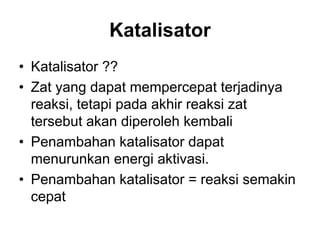 Katalisator
• Katalisator ??
• Zat yang dapat mempercepat terjadinya
reaksi, tetapi pada akhir reaksi zat
tersebut akan diperoleh kembali
• Penambahan katalisator dapat
menurunkan energi aktivasi.
• Penambahan katalisator = reaksi semakin
cepat
 