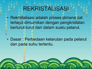 REKRISTALISASI
• Rekristalisasi adalah proses dimana zat
terlarut dimurnikan dengan pengkristalan
berturut-turut dari dalam suatu pelarut.
• Dasar : Perbedaan kelarutan pada pelarut
dan pada suhu tertentu.
 