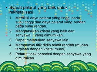 • Syarat pelarut yang baik untuk
rekristalisasi
1. Memiliki daya pelarut yang tinggi pada
suhu tinggi dan daya pelarut yang rendah
pada suhu rendah.
2. Menghasilkan kristal yang baik dari
senyawa yang dimurnikan.
3. Dapat melarutkan senyawa lain.
4. Mempunyai titik didih relatif rendah (mudah
terpisah dengan kristal murni).
5. Pelarut tidak bereaksi dengan senyawa yang
dimurnikan.
 