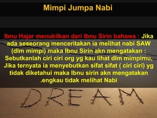 Mimpi Jumpa NabiMimpi Jumpa Nabi
Ibnu Hajar menukilkan dari Ibnu Sirin bahawa : Jika
ada seseorang menceritakan ia melihat nabi SAW
(dlm mimpi) maka Ibnu Sirin akn mengatakan :
Sebutkanlah ciri ciri org yg kau lihat dlm mimpimu,
Jika ternyata ia menyebutkan sifat sifat ( ciri ciri) yg
tidak diketahui maka Ibnu sirin akn mengatakan
engkau tidak melihat Nabi.
 