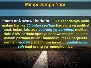 Mimpi Jumpa NabiMimpi Jumpa Nabi
Imam anNawawi berkata : Jika seandainya pada
malam hari ke 30 bulan sya’ban tiada org yg melihat
anak bulan, lalu ada seorang yg bermimpi melihat
Nabi SAW berkata kpdnya bahawa malam ini ialah
malam pertama bulan Ramadhan, maka berpuasa
dengan berdalil pada mimpi tersebut adalah tidak
sah bagi orang yg mengikutinya.
 