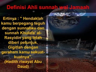 ApaApa
tujuantujuan
andaanda
hidup dihidup di
mukamuka
bumibumi
ini?ini???
Dan (ingatlah) Aku tidak
menciptakan jin dan
manusia melainkan untuk
mereka menyembah dan
beri- badat kepadaKu.
( Surah Adh-Dhariyat : 56 )
Definisi Ahli sunnah wal Jamaah
Ertinya : " Hendaklah
kamu berpegang teguh
dengan sunnahku dan
sunnah Khulafa' al-
Rasyidin yang telah
diberi petunjuk.
Gigitlah dengan
geraham kamu sekuat-
kuatnya".
(Hadith riwayat Abu
Daud)
 