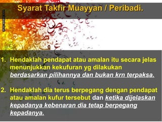 Syarat Takfir Muayyan / Peribadi.Syarat Takfir Muayyan / Peribadi.
1. Hendaklah pendapat atau amalan itu secara jelas
menunjukkan kekufuran yg dilakukan
berdasarkan pilihannya dan bukan krn terpaksa.
2. Hendaklah dia terus berpegang dengan pendapat
atau amalan kufur tersebut dan ketika dijelaskan
kepadanya kebenaran dia tetap berpegang
kepadanya.
 