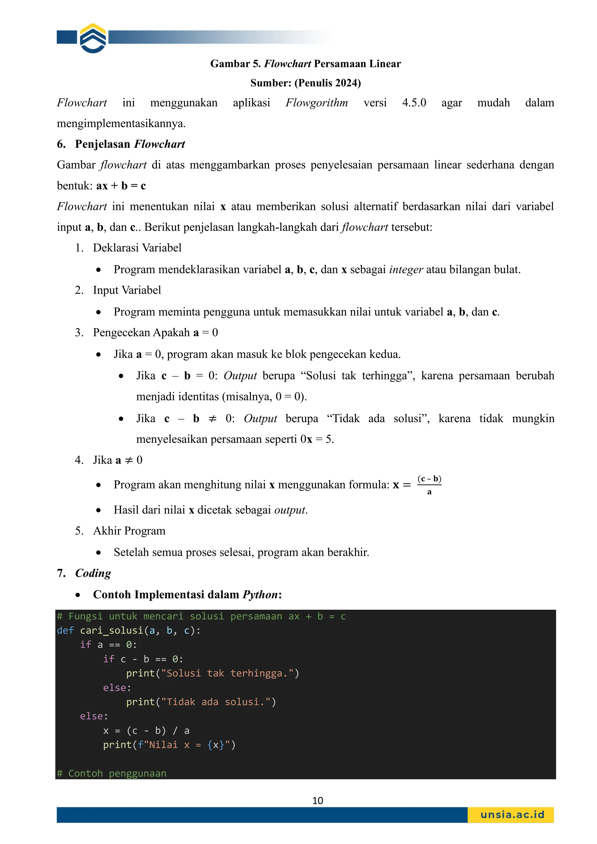 10
Gambar 5. Flowchart Persamaan Linear
Sumber: (Penulis 2024)
Flowchart ini menggunakan aplikasi Flowgorithm versi 4.5.0 agar mudah dalam
mengimplementasikannya.
6. Penjelasan Flowchart
Gambar flowchart di atas menggambarkan proses penyelesaian persamaan linear sederhana dengan
bentuk: ax + b = c
Flowchart ini menentukan nilai x atau memberikan solusi alternatif berdasarkan nilai dari variabel
input a, b, dan c.. Berikut penjelasan langkah-langkah dari flowchart tersebut:
1. Deklarasi Variabel
• Program mendeklarasikan variabel a, b, c, dan x sebagai integer atau bilangan bulat.
2. Input Variabel
• Program meminta pengguna untuk memasukkan nilai untuk variabel a, b, dan c.
3. Pengecekan Apakah a = 0
• Jika a = 0, program akan masuk ke blok pengecekan kedua.
• Jika c – b = 0: Output berupa “Solusi tak terhingga”, karena persamaan berubah
menjadi identitas (misalnya, 0 = 0).
• Jika c – b ≠ 0: Output berupa “Tidak ada solusi”, karena tidak mungkin
menyelesaikan persamaan seperti 0x = 5.
4. Jika a ≠ 0
• Program akan menghitung nilai x menggunakan formula: 𝐱 =
(𝐜 – 𝐛)
𝐚
• Hasil dari nilai x dicetak sebagai output.
5. Akhir Program
• Setelah semua proses selesai, program akan berakhir.
7. Coding
• Contoh Implementasi dalam Python:
# Fungsi untuk mencari solusi persamaan ax + b = c
def cari_solusi(a, b, c):
if a == 0:
if c - b == 0:
print("Solusi tak terhingga.")
else:
print("Tidak ada solusi.")
else:
x = (c - b) / a
print(f"Nilai x = {x}")
# Contoh penggunaan
 
