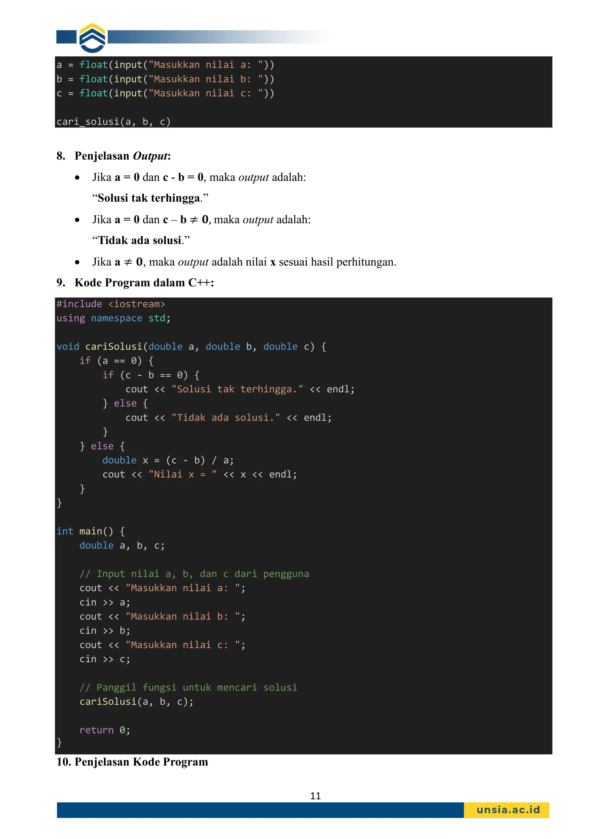11
a = float(input("Masukkan nilai a: "))
b = float(input("Masukkan nilai b: "))
c = float(input("Masukkan nilai c: "))
cari_solusi(a, b, c)
8. Penjelasan Output:
• Jika a = 0 dan c - b = 0, maka output adalah:
“Solusi tak terhingga.”
• Jika a = 0 dan c – b ≠ 𝟎, maka output adalah:
“Tidak ada solusi.”
• Jika a ≠ 𝟎, maka output adalah nilai x sesuai hasil perhitungan.
9. Kode Program dalam C++:
#include <iostream>
using namespace std;
void cariSolusi(double a, double b, double c) {
if (a == 0) {
if (c - b == 0) {
cout << "Solusi tak terhingga." << endl;
} else {
cout << "Tidak ada solusi." << endl;
}
} else {
double x = (c - b) / a;
cout << "Nilai x = " << x << endl;
}
}
int main() {
double a, b, c;
// Input nilai a, b, dan c dari pengguna
cout << "Masukkan nilai a: ";
cin >> a;
cout << "Masukkan nilai b: ";
cin >> b;
cout << "Masukkan nilai c: ";
cin >> c;
// Panggil fungsi untuk mencari solusi
cariSolusi(a, b, c);
return 0;
}
10. Penjelasan Kode Program
 