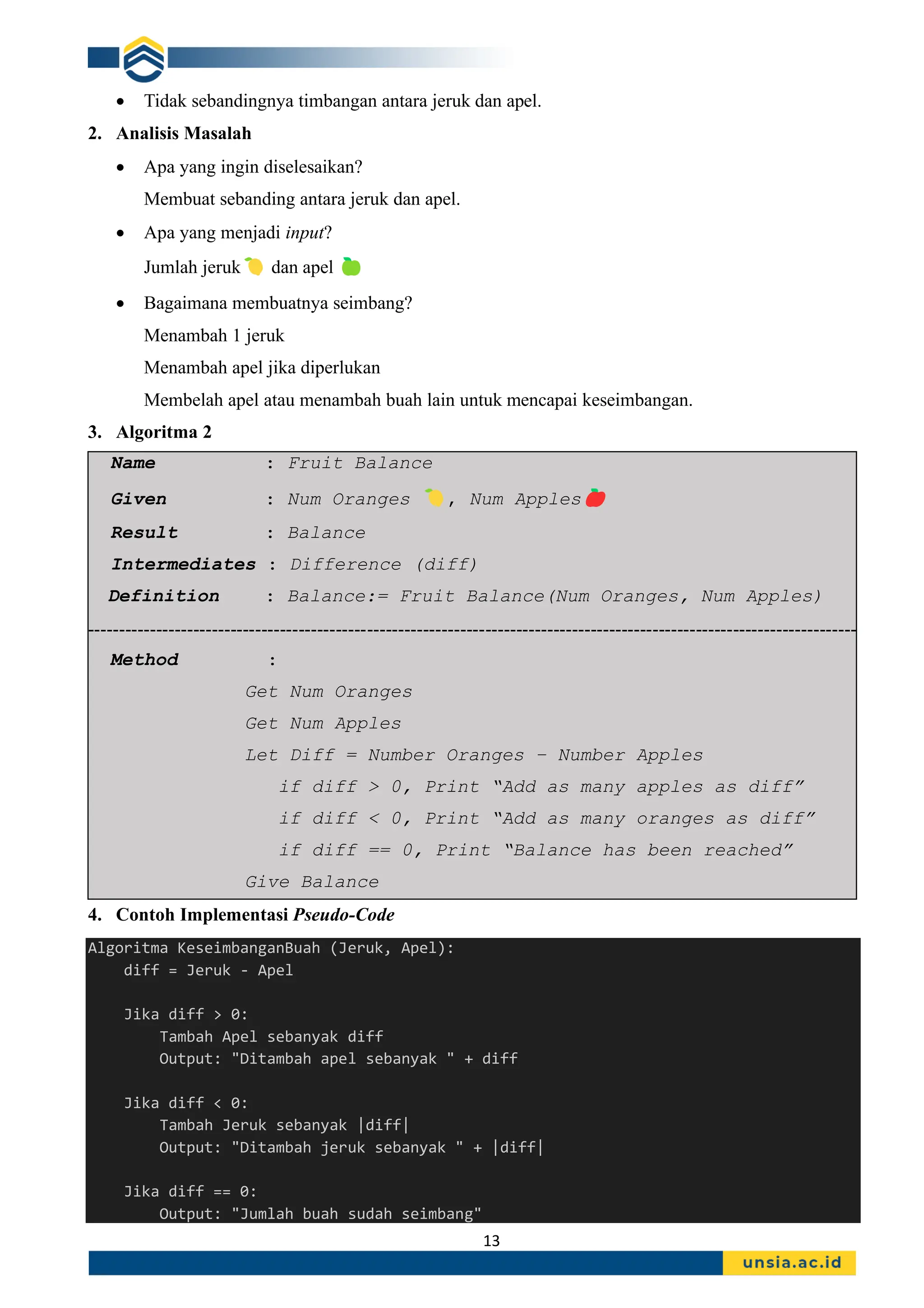 13
• Tidak sebandingnya timbangan antara jeruk dan apel.
2. Analisis Masalah
• Apa yang ingin diselesaikan?
Membuat sebanding antara jeruk dan apel.
• Apa yang menjadi input?
Jumlah jeruk dan apel
• Bagaimana membuatnya seimbang?
Menambah 1 jeruk
Menambah apel jika diperlukan
Membelah apel atau menambah buah lain untuk mencapai keseimbangan.
3. Algoritma 2
Name : Fruit Balance
Given : Num Oranges , Num Apples
Result : Balance
Intermediates : Difference (diff)
Definition : Balance:= Fruit Balance(Num Oranges, Num Apples)
----------------------------------------------------------------------------------------------------------------------------
Method :
Get Num Oranges
Get Num Apples
Let Diff = Number Oranges – Number Apples
if diff > 0, Print “Add as many apples as diff”
if diff < 0, Print “Add as many oranges as diff”
if diff == 0, Print “Balance has been reached”
Give Balance
4. Contoh Implementasi Pseudo-Code
Algoritma KeseimbanganBuah (Jeruk, Apel):
diff = Jeruk - Apel
Jika diff > 0:
Tambah Apel sebanyak diff
Output: "Ditambah apel sebanyak " + diff
Jika diff < 0:
Tambah Jeruk sebanyak |diff|
Output: "Ditambah jeruk sebanyak " + |diff|
Jika diff == 0:
Output: "Jumlah buah sudah seimbang"
 