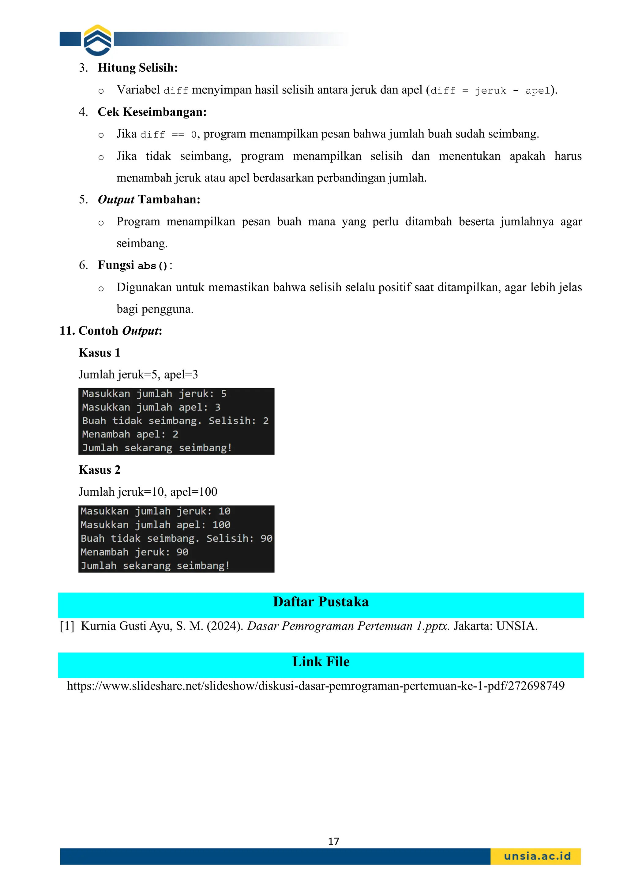 17
3. Hitung Selisih:
o Variabel diff menyimpan hasil selisih antara jeruk dan apel (diff = jeruk - apel).
4. Cek Keseimbangan:
o Jika diff == 0, program menampilkan pesan bahwa jumlah buah sudah seimbang.
o Jika tidak seimbang, program menampilkan selisih dan menentukan apakah harus
menambah jeruk atau apel berdasarkan perbandingan jumlah.
5. Output Tambahan:
o Program menampilkan pesan buah mana yang perlu ditambah beserta jumlahnya agar
seimbang.
6. Fungsi abs():
o Digunakan untuk memastikan bahwa selisih selalu positif saat ditampilkan, agar lebih jelas
bagi pengguna.
11. Contoh Output:
Kasus 1
Jumlah jeruk=5, apel=3
Kasus 2
Jumlah jeruk=10, apel=100
Daftar Pustaka
[1] Kurnia Gusti Ayu, S. M. (2024). Dasar Pemrograman Pertemuan 1.pptx. Jakarta: UNSIA.
Link File
https://www.slideshare.net/slideshow/diskusi-dasar-pemrograman-pertemuan-ke-1-pdf/272698749
 