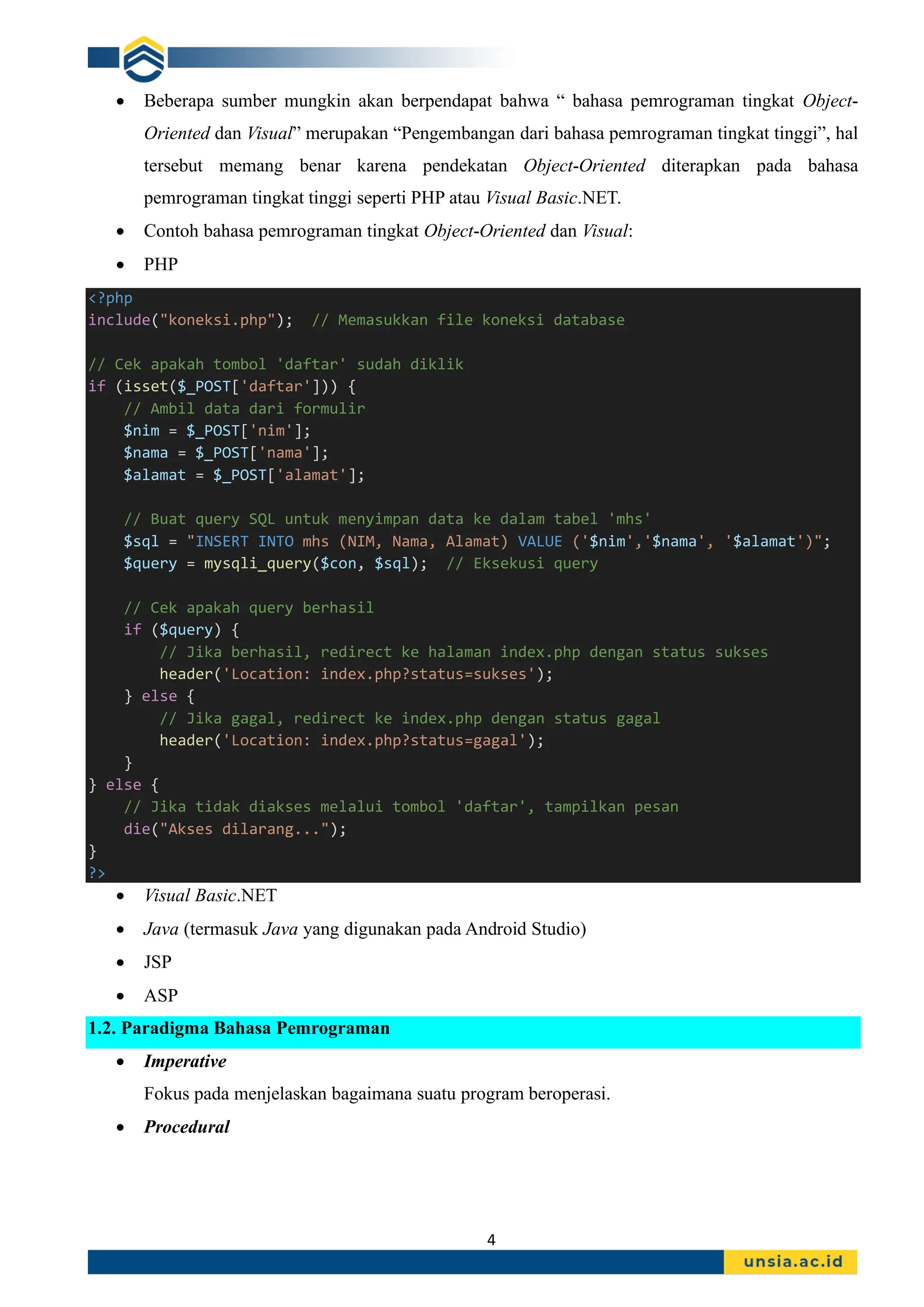 4
• Beberapa sumber mungkin akan berpendapat bahwa “ bahasa pemrograman tingkat Object-
Oriented dan Visual” merupakan “Pengembangan dari bahasa pemrograman tingkat tinggi”, hal
tersebut memang benar karena pendekatan Object-Oriented diterapkan pada bahasa
pemrograman tingkat tinggi seperti PHP atau Visual Basic.NET.
• Contoh bahasa pemrograman tingkat Object-Oriented dan Visual:
• PHP
<?php
include("koneksi.php"); // Memasukkan file koneksi database
// Cek apakah tombol 'daftar' sudah diklik
if (isset($_POST['daftar'])) {
// Ambil data dari formulir
$nim = $_POST['nim'];
$nama = $_POST['nama'];
$alamat = $_POST['alamat'];
// Buat query SQL untuk menyimpan data ke dalam tabel 'mhs'
$sql = "INSERT INTO mhs (NIM, Nama, Alamat) VALUE ('$nim','$nama', '$alamat')";
$query = mysqli_query($con, $sql); // Eksekusi query
// Cek apakah query berhasil
if ($query) {
// Jika berhasil, redirect ke halaman index.php dengan status sukses
header('Location: index.php?status=sukses');
} else {
// Jika gagal, redirect ke index.php dengan status gagal
header('Location: index.php?status=gagal');
}
} else {
// Jika tidak diakses melalui tombol 'daftar', tampilkan pesan
die("Akses dilarang...");
}
?>
• Visual Basic.NET
• Java (termasuk Java yang digunakan pada Android Studio)
• JSP
• ASP
1.2. Paradigma Bahasa Pemrograman
• Imperative
Fokus pada menjelaskan bagaimana suatu program beroperasi.
• Procedural
 