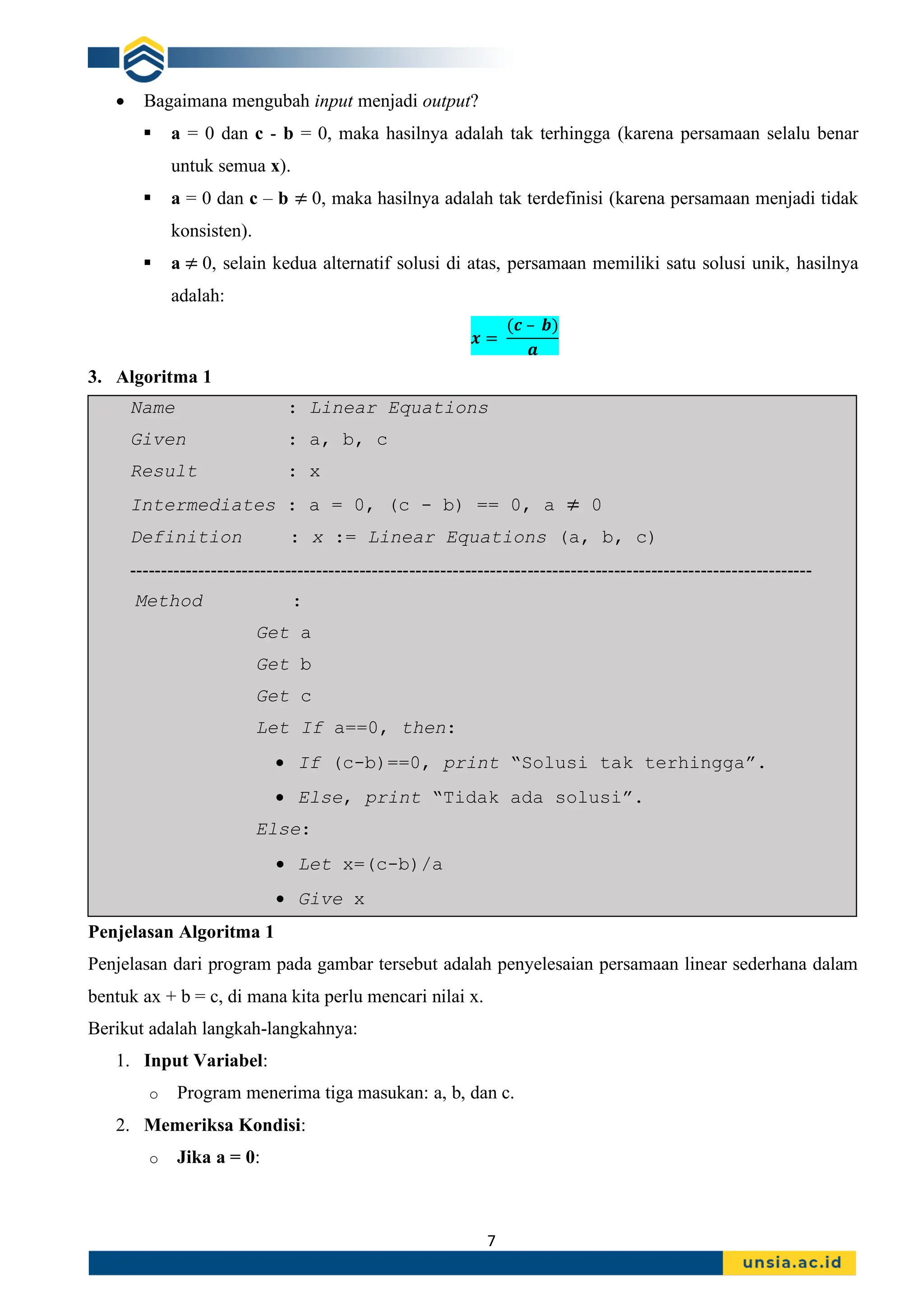 7
• Bagaimana mengubah input menjadi output?
▪ a = 0 dan c - b = 0, maka hasilnya adalah tak terhingga (karena persamaan selalu benar
untuk semua x).
▪ a = 0 dan c – b ≠ 0, maka hasilnya adalah tak terdefinisi (karena persamaan menjadi tidak
konsisten).
▪ a ≠ 0, selain kedua alternatif solusi di atas, persamaan memiliki satu solusi unik, hasilnya
adalah:
𝒙 =
(𝒄 – 𝒃)
𝒂
3. Algoritma 1
Name : Linear Equations
Given : a, b, c
Result : x
Intermediates : a = 0, (c - b) == 0, a ≠ 0
Definition : x := Linear Equations (a, b, c)
--------------------------------------------------------------------------------------------------------------
Method :
Get a
Get b
Get c
Let If a==0, then:
• If (c-b)==0, print “Solusi tak terhingga”.
• Else, print “Tidak ada solusi”.
Else:
• Let x=(c-b)/a
• Give x
Penjelasan Algoritma 1
Penjelasan dari program pada gambar tersebut adalah penyelesaian persamaan linear sederhana dalam
bentuk ax + b = c, di mana kita perlu mencari nilai x.
Berikut adalah langkah-langkahnya:
1. Input Variabel:
o Program menerima tiga masukan: a, b, dan c.
2. Memeriksa Kondisi:
o Jika a = 0:
 
