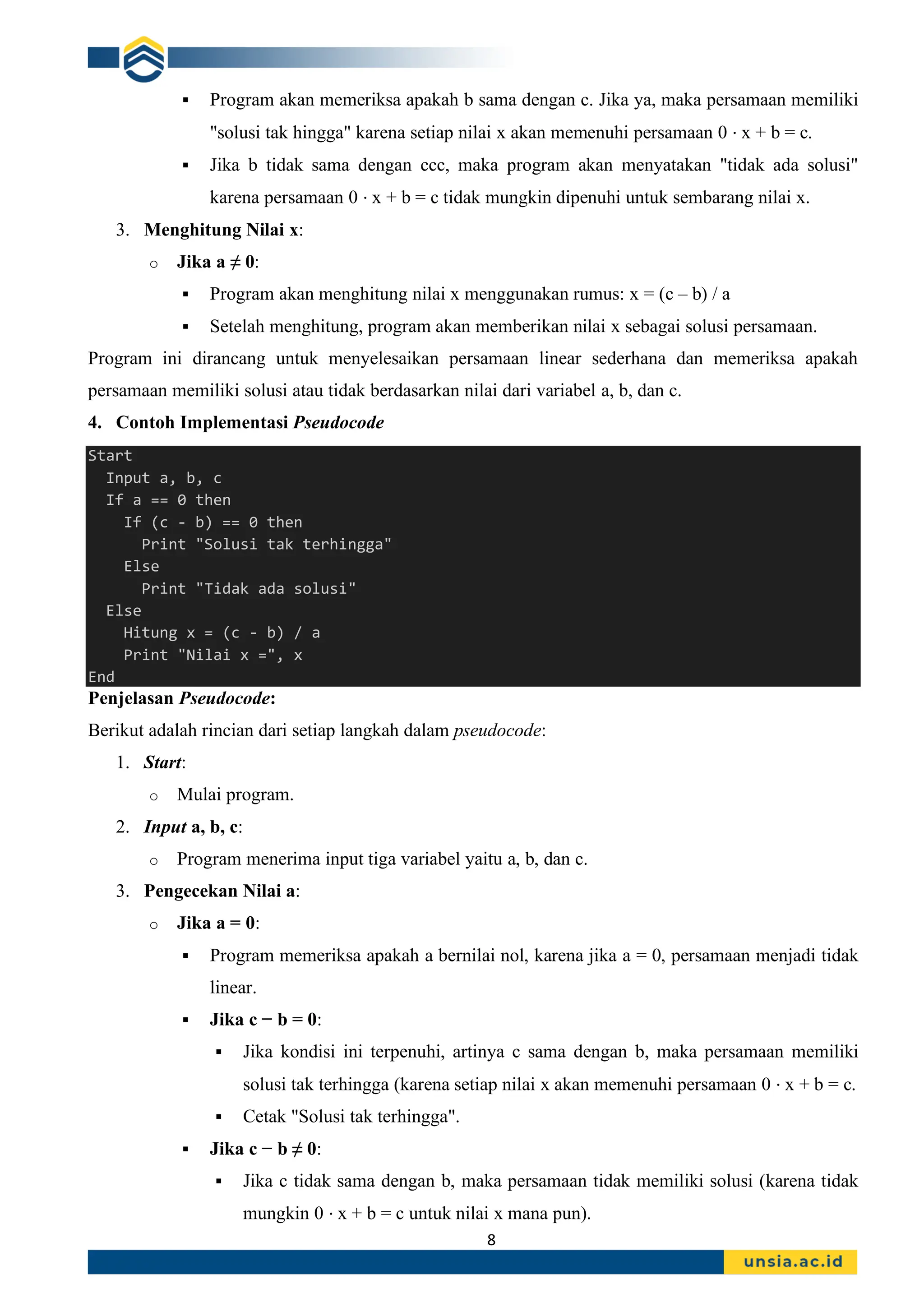 8
▪ Program akan memeriksa apakah b sama dengan c. Jika ya, maka persamaan memiliki
"solusi tak hingga" karena setiap nilai x akan memenuhi persamaan 0 ⋅ x + b = c.
▪ Jika b tidak sama dengan ccc, maka program akan menyatakan "tidak ada solusi"
karena persamaan 0 ⋅ x + b = c tidak mungkin dipenuhi untuk sembarang nilai x.
3. Menghitung Nilai x:
o Jika a ≠ 0:
▪ Program akan menghitung nilai x menggunakan rumus: x = (c – b) / a
▪ Setelah menghitung, program akan memberikan nilai x sebagai solusi persamaan.
Program ini dirancang untuk menyelesaikan persamaan linear sederhana dan memeriksa apakah
persamaan memiliki solusi atau tidak berdasarkan nilai dari variabel a, b, dan c.
4. Contoh Implementasi Pseudocode
Start
Input a, b, c
If a == 0 then
If (c - b) == 0 then
Print "Solusi tak terhingga"
Else
Print "Tidak ada solusi"
Else
Hitung x = (c - b) / a
Print "Nilai x =", x
End
Penjelasan Pseudocode:
Berikut adalah rincian dari setiap langkah dalam pseudocode:
1. Start:
o Mulai program.
2. Input a, b, c:
o Program menerima input tiga variabel yaitu a, b, dan c.
3. Pengecekan Nilai a:
o Jika a = 0:
▪ Program memeriksa apakah a bernilai nol, karena jika a = 0, persamaan menjadi tidak
linear.
▪ Jika c − b = 0:
▪ Jika kondisi ini terpenuhi, artinya c sama dengan b, maka persamaan memiliki
solusi tak terhingga (karena setiap nilai x akan memenuhi persamaan 0 ⋅ x + b = c.
▪ Cetak "Solusi tak terhingga".
▪ Jika c − b ≠ 0:
▪ Jika c tidak sama dengan b, maka persamaan tidak memiliki solusi (karena tidak
mungkin 0 ⋅ x + b = c untuk nilai x mana pun).
 
