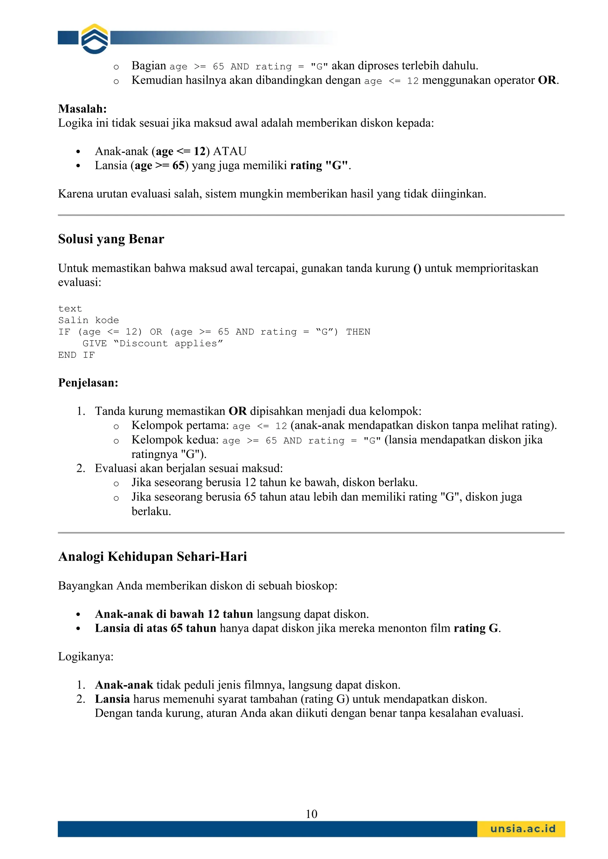 o Bagian age >= 65 AND rating = "G" akan diproses terlebih dahulu.
o Kemudian hasilnya akan dibandingkan dengan age <= 12 menggunakan operator OR.
Masalah:
Logika ini tidak sesuai jika maksud awal adalah memberikan diskon kepada:
 Anak-anak (age <= 12) ATAU
 Lansia (age >= 65) yang juga memiliki rating "G".
Karena urutan evaluasi salah, sistem mungkin memberikan hasil yang tidak diinginkan.
Solusi yang Benar
Untuk memastikan bahwa maksud awal tercapai, gunakan tanda kurung () untuk memprioritaskan
evaluasi:
text
Salin kode
IF (age <= 12) OR (age >= 65 AND rating = “G”) THEN
GIVE “Discount applies”
END IF
Penjelasan:
1. Tanda kurung memastikan OR dipisahkan menjadi dua kelompok:
o Kelompok pertama: age <= 12 (anak-anak mendapatkan diskon tanpa melihat rating).
o Kelompok kedua: age >= 65 AND rating = "G" (lansia mendapatkan diskon jika
ratingnya "G").
2. Evaluasi akan berjalan sesuai maksud:
o Jika seseorang berusia 12 tahun ke bawah, diskon berlaku.
o Jika seseorang berusia 65 tahun atau lebih dan memiliki rating "G", diskon juga
berlaku.
Analogi Kehidupan Sehari-Hari
Bayangkan Anda memberikan diskon di sebuah bioskop:
 Anak-anak di bawah 12 tahun langsung dapat diskon.
 Lansia di atas 65 tahun hanya dapat diskon jika mereka menonton film rating G.
Logikanya:
1. Anak-anak tidak peduli jenis filmnya, langsung dapat diskon.
2. Lansia harus memenuhi syarat tambahan (rating G) untuk mendapatkan diskon.
Dengan tanda kurung, aturan Anda akan diikuti dengan benar tanpa kesalahan evaluasi.
10
 