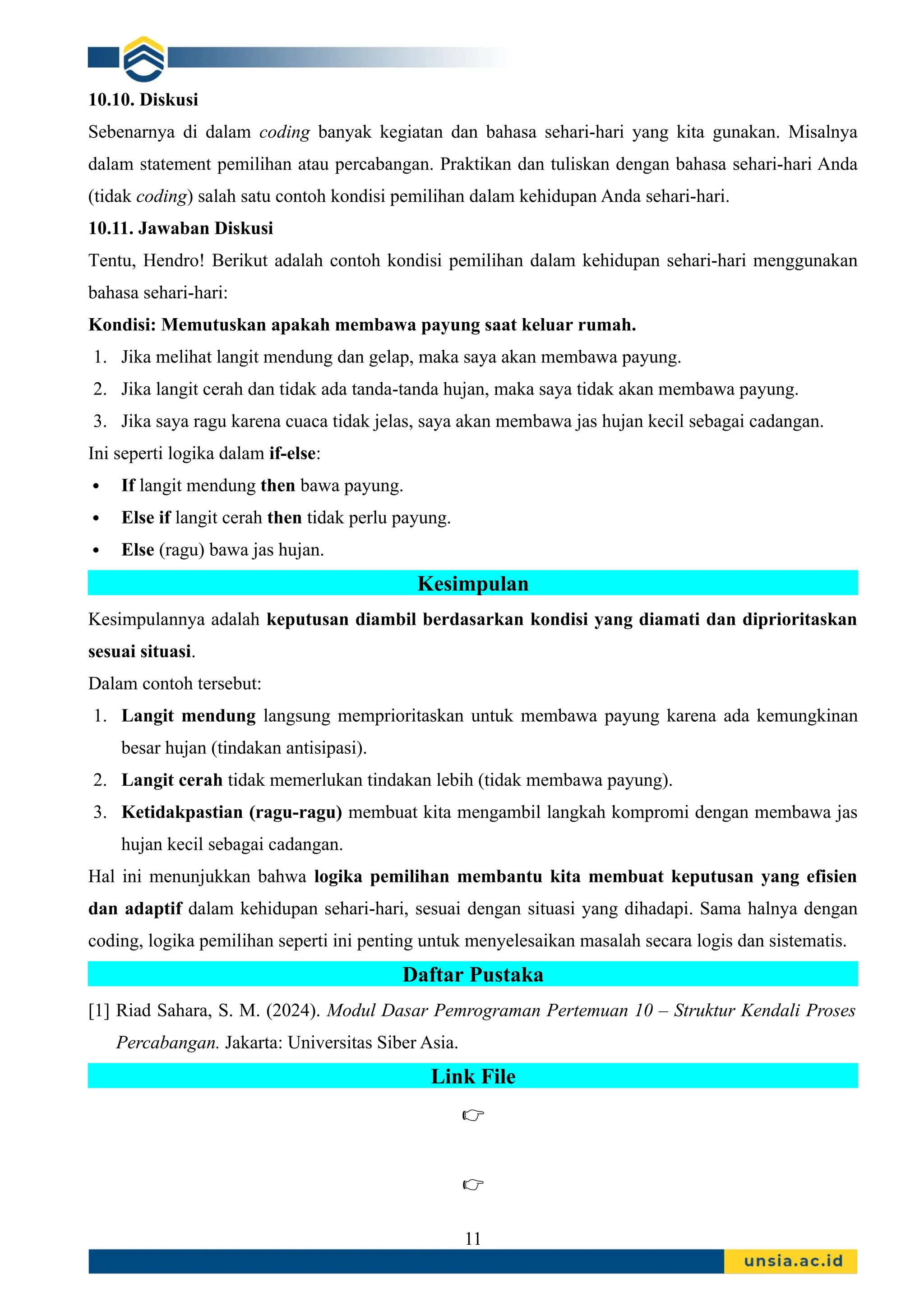 10.10. Diskusi
Sebenarnya di dalam coding banyak kegiatan dan bahasa sehari-hari yang kita gunakan. Misalnya
dalam statement pemilihan atau percabangan. Praktikan dan tuliskan dengan bahasa sehari-hari Anda
(tidak coding) salah satu contoh kondisi pemilihan dalam kehidupan Anda sehari-hari.
10.11. Jawaban Diskusi
Tentu, Hendro! Berikut adalah contoh kondisi pemilihan dalam kehidupan sehari-hari menggunakan
bahasa sehari-hari:
Kondisi: Memutuskan apakah membawa payung saat keluar rumah.
1. Jika melihat langit mendung dan gelap, maka saya akan membawa payung.
2. Jika langit cerah dan tidak ada tanda-tanda hujan, maka saya tidak akan membawa payung.
3. Jika saya ragu karena cuaca tidak jelas, saya akan membawa jas hujan kecil sebagai cadangan.
Ini seperti logika dalam if-else:
 If langit mendung then bawa payung.
 Else if langit cerah then tidak perlu payung.
 Else (ragu) bawa jas hujan.
Kesimpulan
Kesimpulannya adalah keputusan diambil berdasarkan kondisi yang diamati dan diprioritaskan
sesuai situasi.
Dalam contoh tersebut:
1. Langit mendung langsung memprioritaskan untuk membawa payung karena ada kemungkinan
besar hujan (tindakan antisipasi).
2. Langit cerah tidak memerlukan tindakan lebih (tidak membawa payung).
3. Ketidakpastian (ragu-ragu) membuat kita mengambil langkah kompromi dengan membawa jas
hujan kecil sebagai cadangan.
Hal ini menunjukkan bahwa logika pemilihan membantu kita membuat keputusan yang efisien
dan adaptif dalam kehidupan sehari-hari, sesuai dengan situasi yang dihadapi. Sama halnya dengan
coding, logika pemilihan seperti ini penting untuk menyelesaikan masalah secara logis dan sistematis.
Daftar Pustaka
[1] Riad Sahara, S. M. (2024). Modul Dasar Pemrograman Pertemuan 10 – Struktur Kendali Proses
Percabangan. Jakarta: Universitas Siber Asia.
Link File
👉
👉
11
 